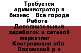 Требуется администратор в бизнес - Все города Работа » Дополнительный заработок и сетевой маркетинг   . Костромская обл.,Вохомский р-н